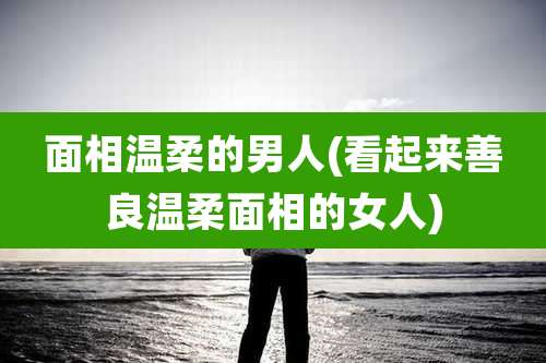 面相温柔的男人(看起来善良温柔面相的女人)
