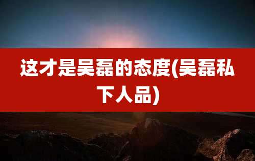 这才是吴磊的态度(吴磊私下人品)