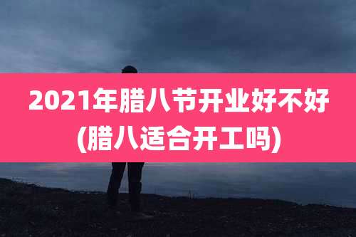 2021年腊八节开业好不好(腊八适合开工吗)