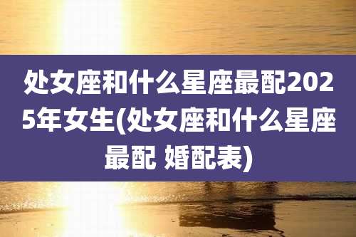 处女座和什么星座最配2025年女生(处女座和什么星座最配 婚配表)