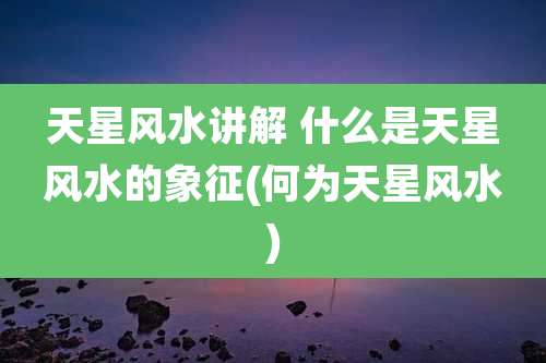 天星风水讲解 什么是天星风水的象征(何为天星风水)
