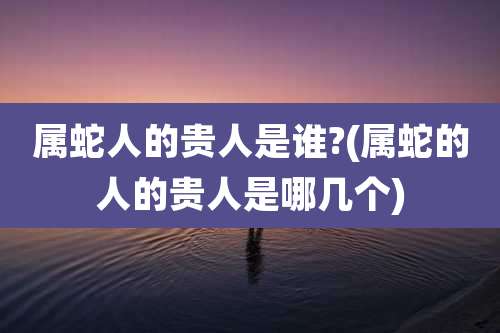 属蛇人的贵人是谁?(属蛇的人的贵人是哪几个)