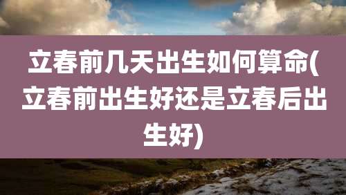 立春前几天出生如何算命(立春前出生好还是立春后出生好)