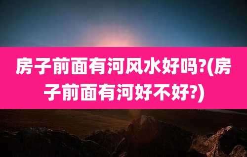 房子前面有河风水好吗?(房子前面有河好不好?)