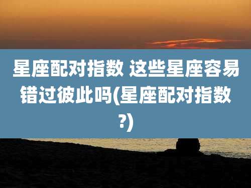 星座配对指数 这些星座容易错过彼此吗(星座配对指数?)
