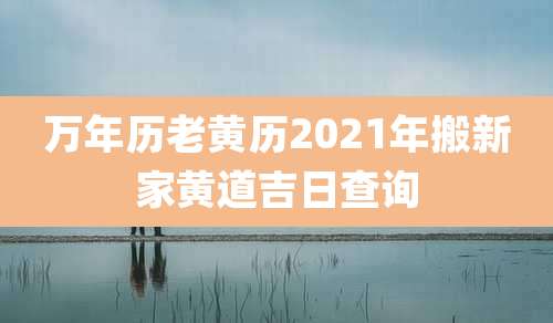 万年历老黄历2021年搬新家黄道吉日查询