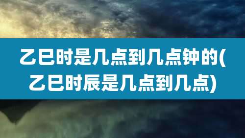 乙巳时是几点到几点钟的(乙巳时辰是几点到几点)