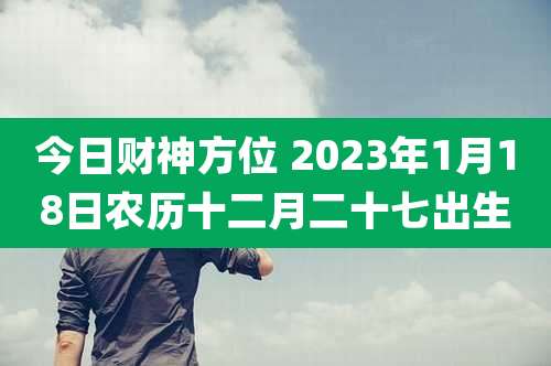 今日财神方位 2023年1月18日农历十二月二十七出生
