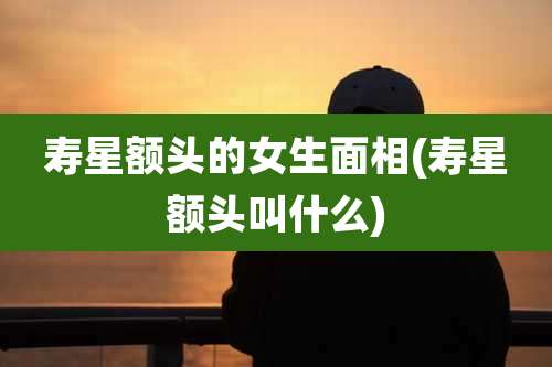 寿星额头的女生面相(寿星额头叫什么)