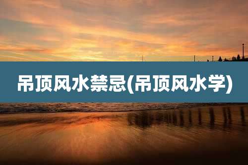 吊顶风水禁忌(吊顶风水学)