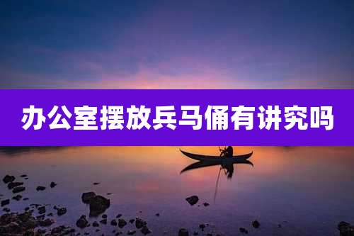办公室摆放兵马俑有讲究吗