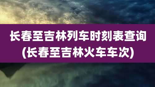 长春至吉林列车时刻表查询(长春至吉林火车车次)