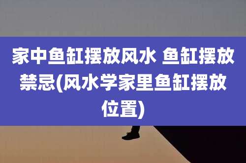 家中鱼缸摆放风水 鱼缸摆放禁忌(风水学家里鱼缸摆放位置)