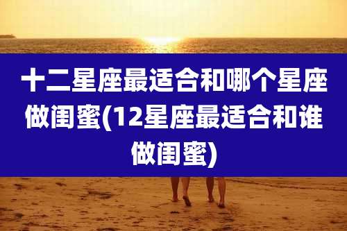 十二星座最适合和哪个星座做闺蜜(12星座最适合和谁做闺蜜)