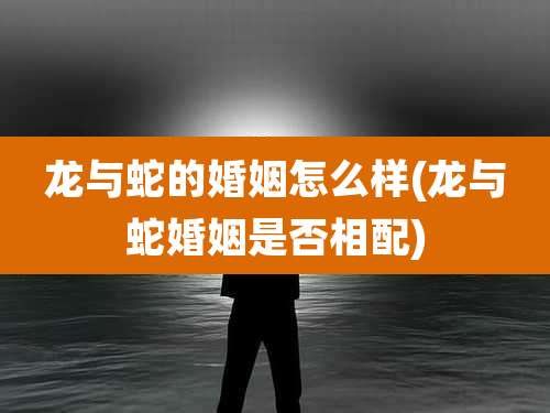 龙与蛇的婚姻怎么样(龙与蛇婚姻是否相配)
