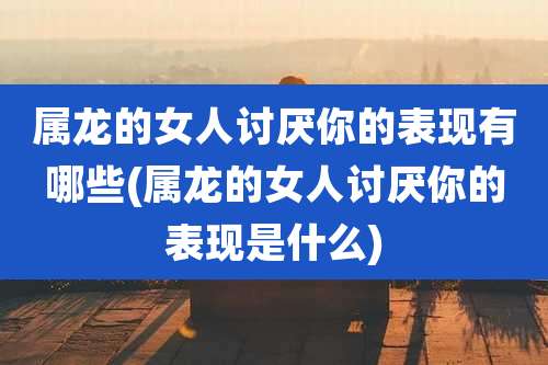 属龙的女人讨厌你的表现有哪些(属龙的女人讨厌你的表现是什么)