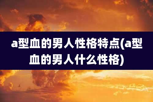 a型血的男人性格特点(a型血的男人什么性格)