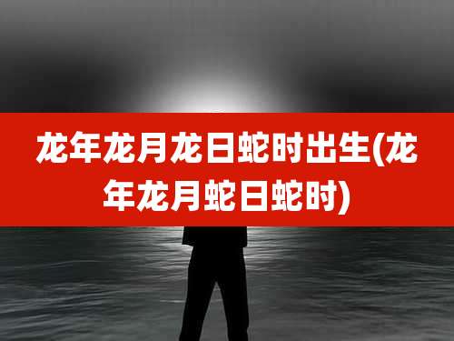 龙年龙月龙日蛇时出生(龙年龙月蛇日蛇时)