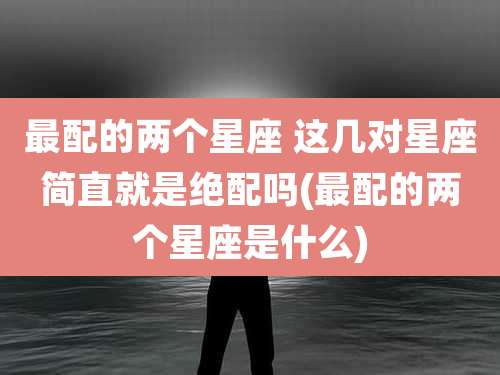 最配的两个星座 这几对星座简直就是绝配吗(最配的两个星座是什么)