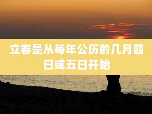 立春是从每年公历的几月四日或五日开始