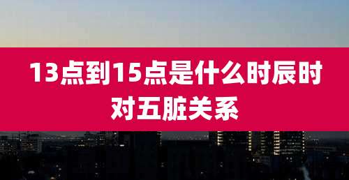 13点到15点是什么时辰时对五脏关系