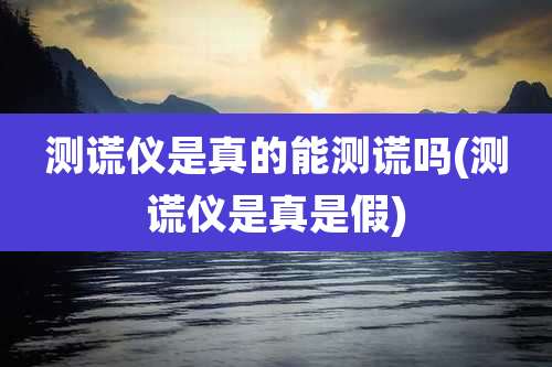 测谎仪是真的能测谎吗(测谎仪是真是假)