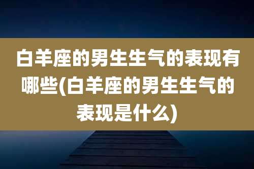白羊座的男生生气的表现有哪些(白羊座的男生生气的表现是什么)