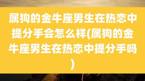 属狗的金牛座男生在热恋中提分手会怎么样(属狗的金牛座男生在热恋中提分手吗)