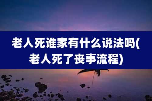 老人死谁家有什么说法吗(老人死了丧事流程)