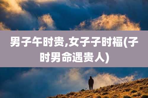 男子午时贵,女子子时福(子时男命遇贵人)