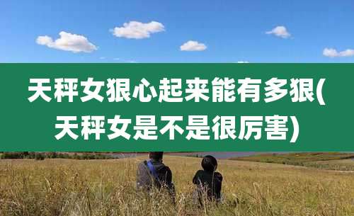 天秤女狠心起来能有多狠(天秤女是不是很厉害)