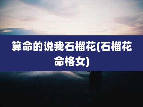算命的说我石榴花(石榴花命格女)