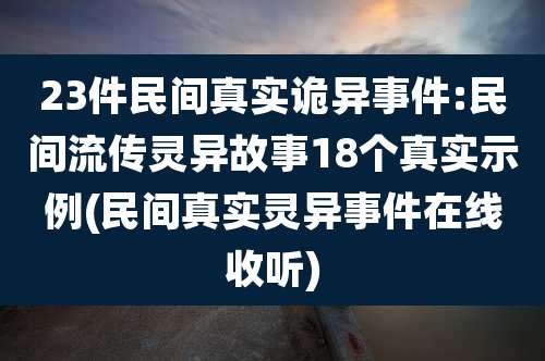 23件民间真实诡异事件:民间流传灵异故事18个真实示例(民间真实灵异事件在线收听)