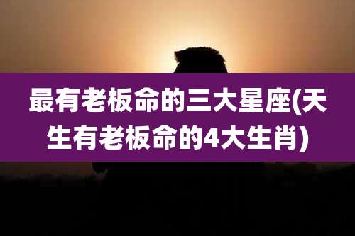 最有老板命的三大星座(天生有老板命的4大生肖)