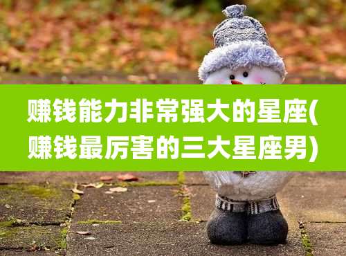 赚钱能力非常强大的星座(赚钱最厉害的三大星座男)