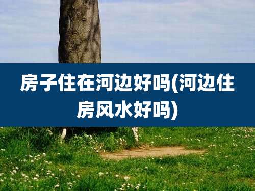 房子住在河边好吗(河边住房风水好吗)