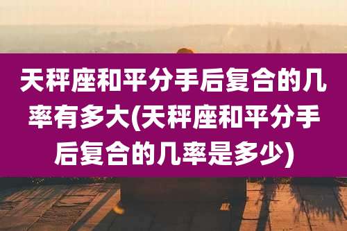 天秤座和平分手后复合的几率有多大(天秤座和平分手后复合的几率是多少)