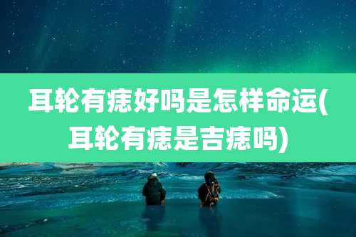 耳轮有痣好吗是怎样命运(耳轮有痣是吉痣吗)