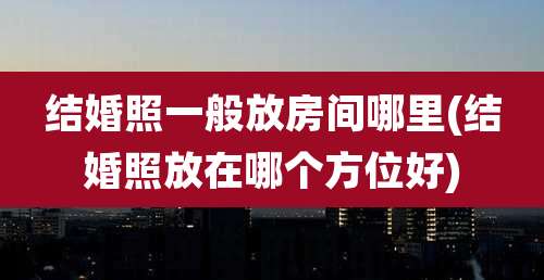 结婚照一般放房间哪里(结婚照放在哪个方位好)