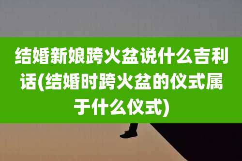 结婚新娘跨火盆说什么吉利话(结婚时跨火盆的仪式属于什么仪式)