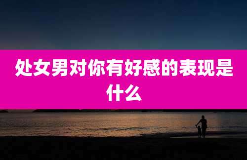 处女男对你有好感的表现是什么