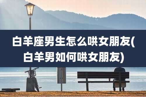 白羊座男生怎么哄女朋友(白羊男如何哄女朋友)