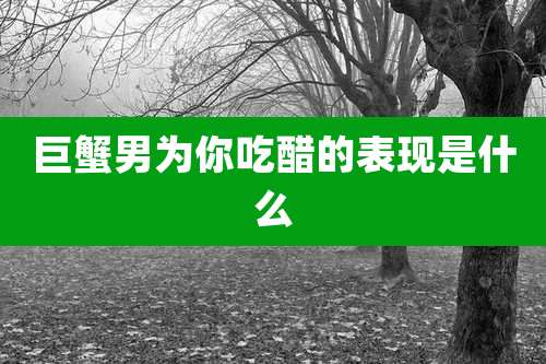 巨蟹男为你吃醋的表现是什么