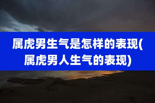 属虎男生气是怎样的表现(属虎男人生气的表现)