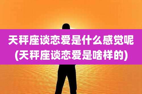 天秤座谈恋爱是什么感觉呢(天秤座谈恋爱是啥样的)