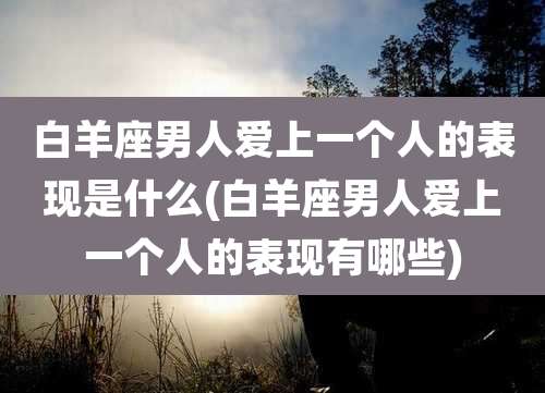 白羊座男人爱上一个人的表现是什么(白羊座男人爱上一个人的表现有哪些)