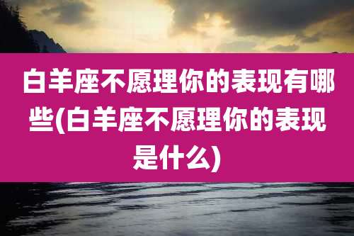 白羊座不愿理你的表现有哪些(白羊座不愿理你的表现是什么)