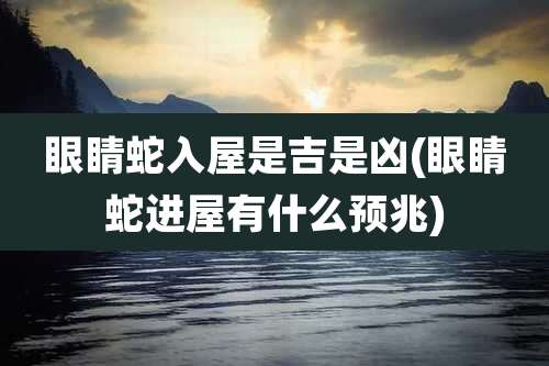 眼睛蛇入屋是吉是凶(眼睛蛇进屋有什么预兆)