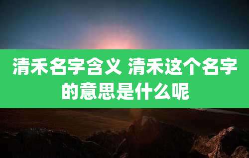 清禾名字含义 清禾这个名字的意思是什么呢