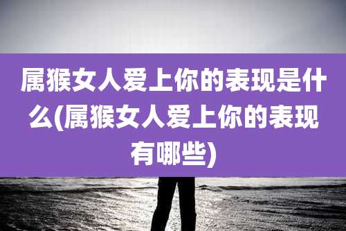 属猴女人爱上你的表现是什么(属猴女人爱上你的表现有哪些)